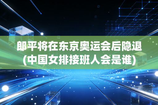 郎平将在东京奥运会后隐退(中国女排接班人会是谁)
