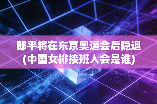郎平将在东京奥运会后隐退(中国女排接班人会是谁)