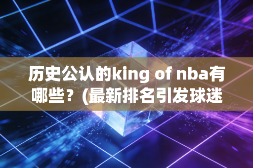 历史公认的king of nba有哪些？(最新排名引发球迷热议)