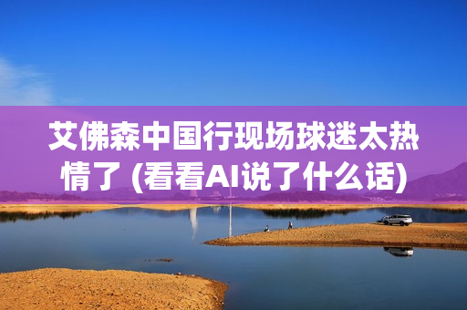 艾佛森中国行现场球迷太热情了 (看看AI说了什么话)