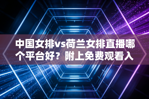 中国女排vs荷兰女排直播哪个平台好？附上免费观看入口和赛程！