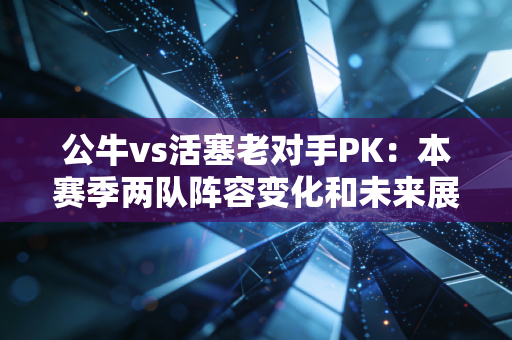 公牛vs活塞老对手PK：本赛季两队阵容变化和未来展望。