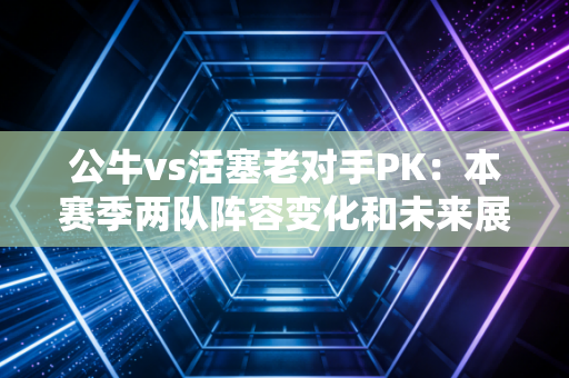 公牛vs活塞老对手PK：本赛季两队阵容变化和未来展望。