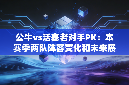 公牛vs活塞老对手PK：本赛季两队阵容变化和未来展望。