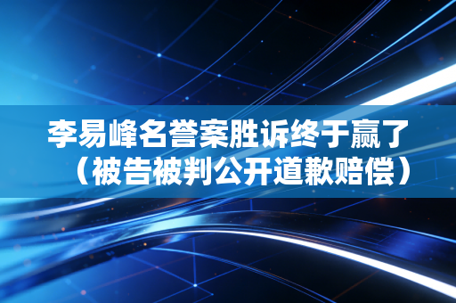 李易峰名誉案胜诉终于赢了（被告被判公开道歉赔偿）
