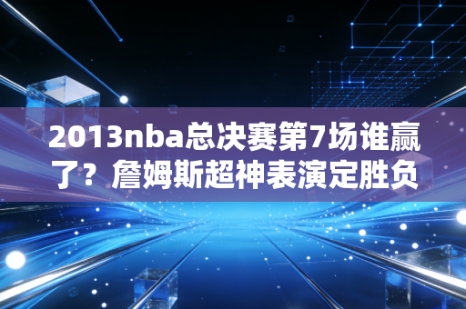 2013nba总决赛第7场谁赢了？詹姆斯超神表演定胜负！