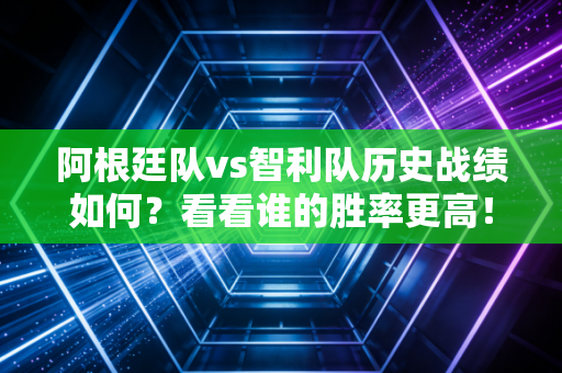 阿根廷队vs智利队历史战绩如何？看看谁的胜率更高！