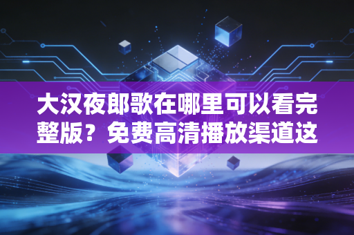 大汉夜郎歌在哪里可以看完整版？免费高清播放渠道这里告诉你