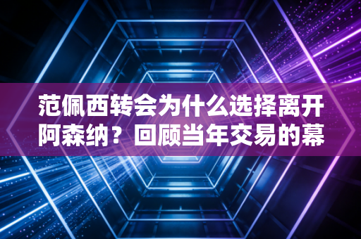 范佩西转会为什么选择离开阿森纳？回顾当年交易的幕后细节。