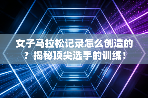 女子马拉松记录怎么创造的？揭秘顶尖选手的训练！