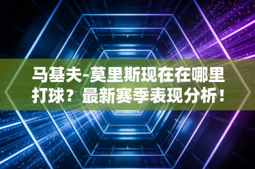 马基夫-莫里斯现在在哪里打球？最新赛季表现分析！