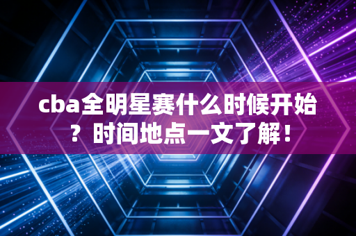 cba全明星赛什么时候开始？时间地点一文了解！