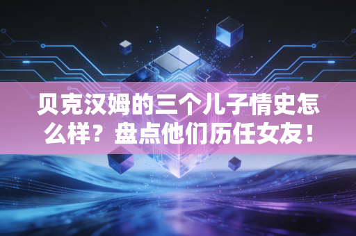 贝克汉姆的三个儿子情史怎么样？盘点他们历任女友！
