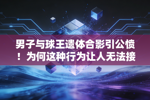 男子与球王遗体合影引公愤！为何这种行为让人无法接受？