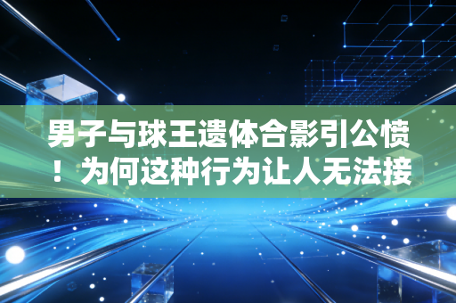 男子与球王遗体合影引公愤！为何这种行为让人无法接受？