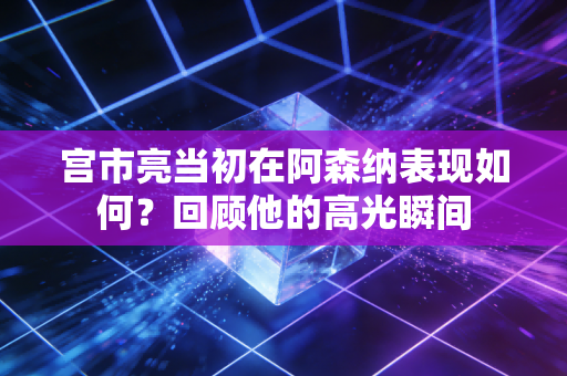 宫市亮当初在阿森纳表现如何？回顾他的高光瞬间