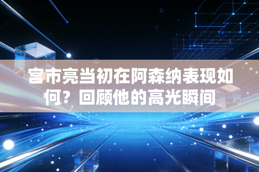 宫市亮当初在阿森纳表现如何？回顾他的高光瞬间