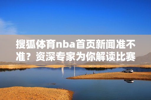 搜狐体育nba首页新闻准不准？资深专家为你解读比赛走势！