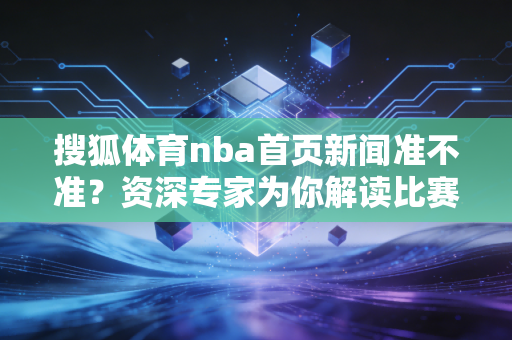 搜狐体育nba首页新闻准不准？资深专家为你解读比赛走势！