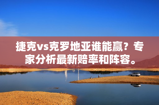 捷克vs克罗地亚谁能赢？专家分析最新赔率和阵容。