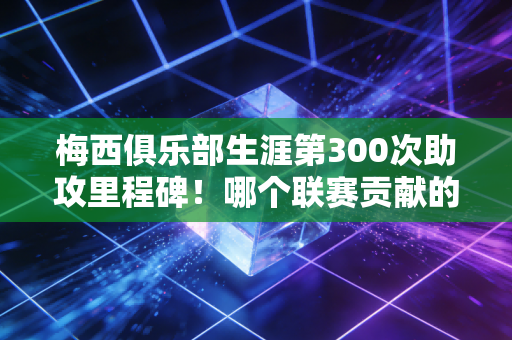 梅西俱乐部生涯第300次助攻里程碑！哪个联赛贡献的次数最多呢？