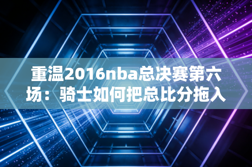重温2016nba总决赛第六场：骑士如何把总比分拖入抢七大战？