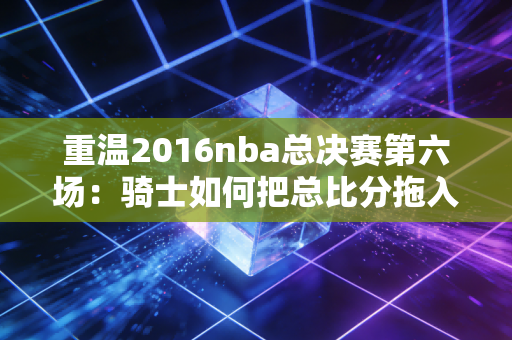 重温2016nba总决赛第六场：骑士如何把总比分拖入抢七大战？