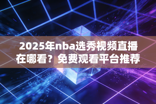 2025年nba选秀视频直播在哪看？免费观看平台推荐！