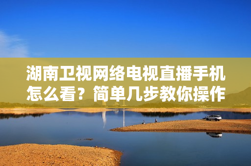 湖南卫视网络电视直播手机怎么看？简单几步教你操作