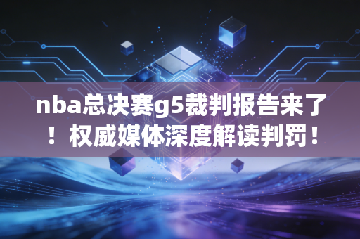 nba总决赛g5裁判报告来了！权威媒体深度解读判罚！