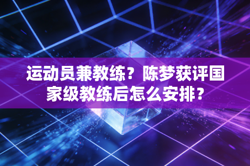 运动员兼教练？陈梦获评国家级教练后怎么安排？