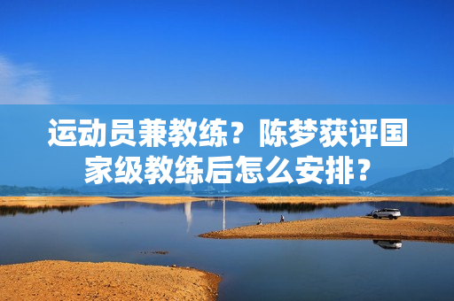 运动员兼教练？陈梦获评国家级教练后怎么安排？