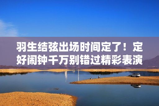 羽生结弦出场时间定了！定好闹钟千万别错过精彩表演