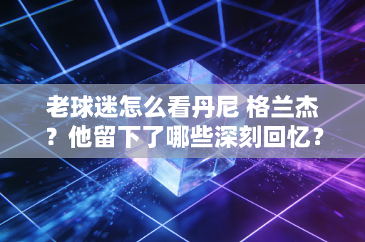 老球迷怎么看丹尼 格兰杰？他留下了哪些深刻回忆？