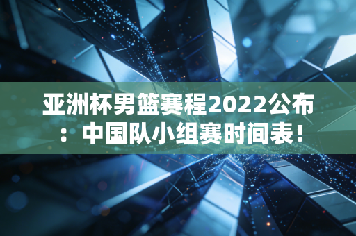 亚洲杯男篮赛程2022公布:中国队小组赛时间表!