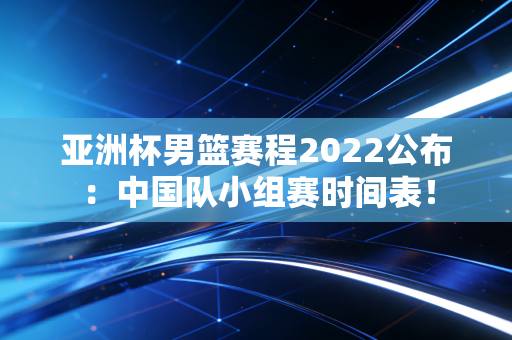 亚洲杯男篮赛程2022公布:中国队小组赛时间表!