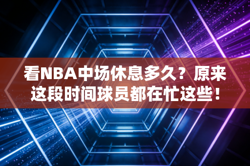 看NBA中场休息多久？原来这段时间球员都在忙这些！