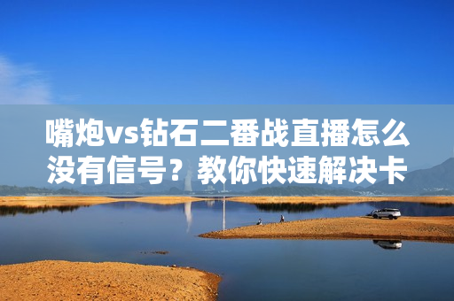 嘴炮vs钻石二番战直播怎么没有信号？教你快速解决卡顿！