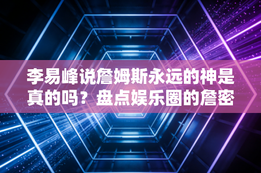 李易峰说詹姆斯永远的神是真的吗？盘点娱乐圈的詹密！