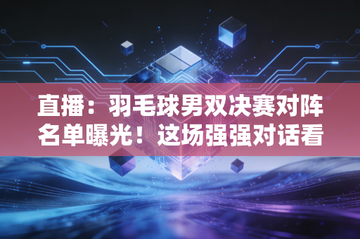 直播：羽毛球男双决赛对阵名单曝光！这场强强对话看点分析！