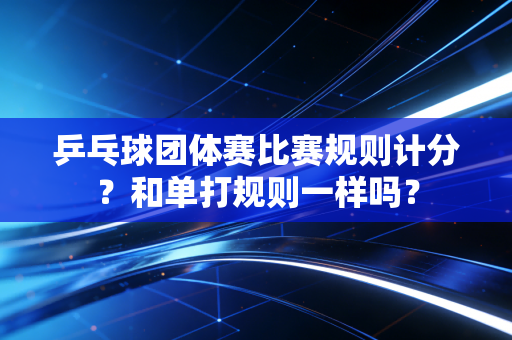 乒乓球团体赛比赛规则计分？和单打规则一样吗？