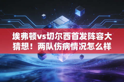 埃弗顿vs切尔西首发阵容大猜想！两队伤病情况怎么样？