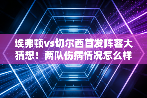 埃弗顿vs切尔西首发阵容大猜想！两队伤病情况怎么样？