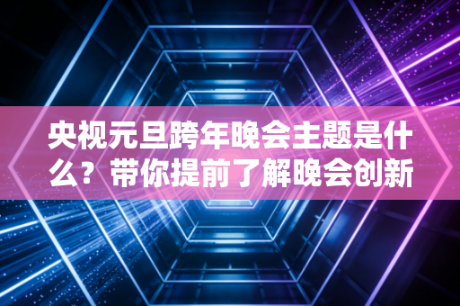 央视元旦跨年晚会主题是什么？带你提前了解晚会创新！