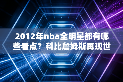2012年nba全明星都有哪些看点？科比詹姆斯再现世纪对决！