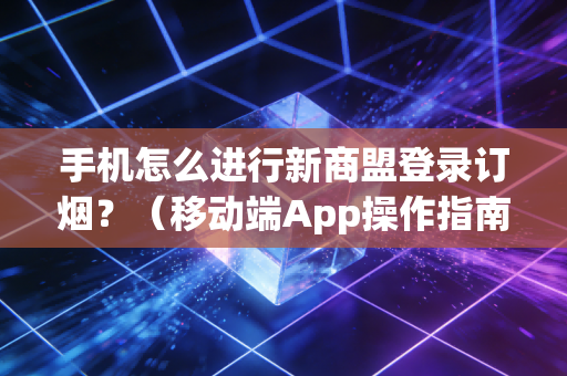 手机怎么进行新商盟登录订烟？（移动端App操作指南）
