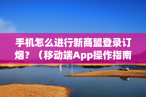 手机怎么进行新商盟登录订烟？（移动端App操作指南）