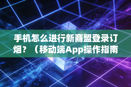 手机怎么进行新商盟登录订烟？（移动端App操作指南）