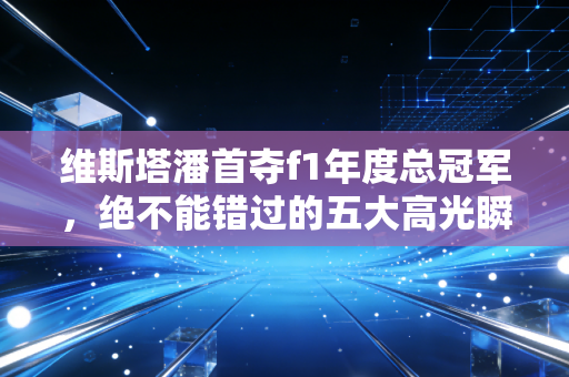 维斯塔潘首夺f1年度总冠军，绝不能错过的五大高光瞬间