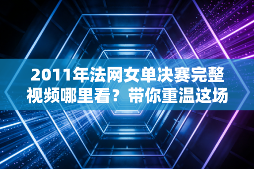 2011年法网女单决赛完整视频哪里看？带你重温这场经典比赛！